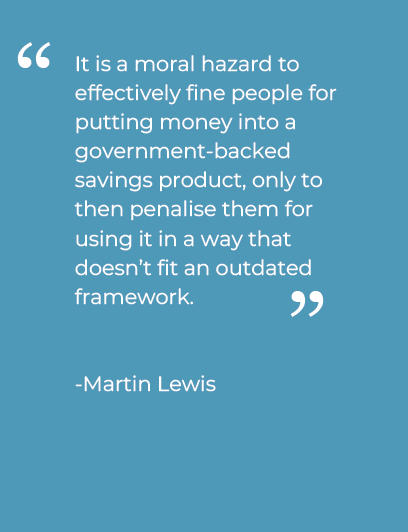 Quote from Martin Lewis, MoneySavingExpert "It is a moral hazard to effectively fine people for putting money into a government-backed savings product, only to then penalise them for using it in a way that doesn’t fit an outdated framework."